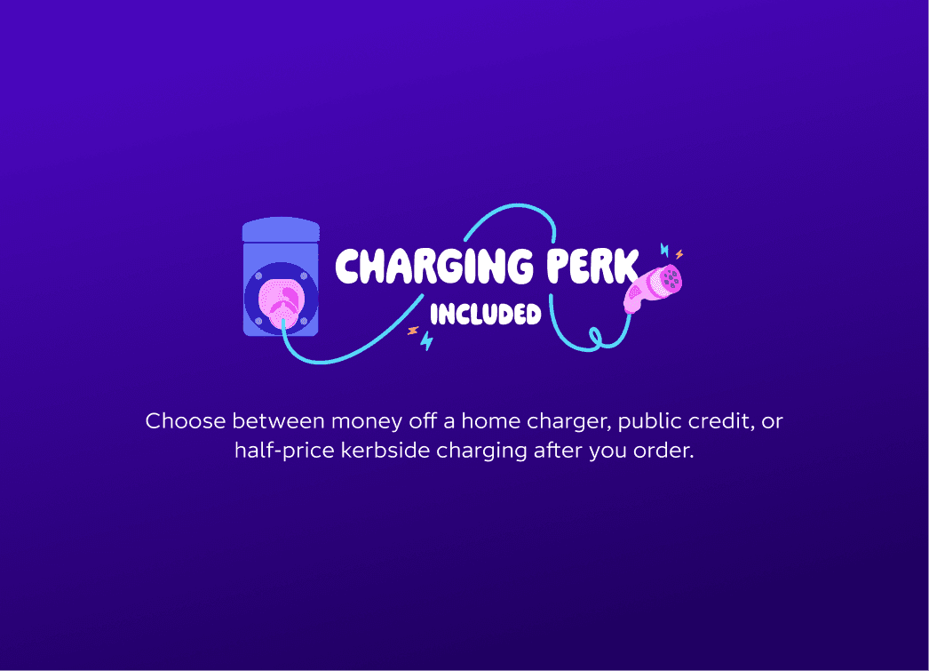 Charging perk included. Choose between money off a home charger, public credit, or half-price kerbside charging after you order.